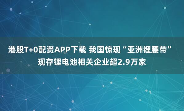 港股T+0配资APP下载 我国惊现“亚洲锂腰带” 现存锂电池相关企业超2.9万家