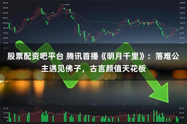 股票配资吧平台 腾讯首播《明月千里》：落难公主遇见佛子，古言颜值天花板
