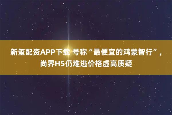 新玺配资APP下载 号称“最便宜的鸿蒙智行”，尚界H5仍难逃价格虚高质疑