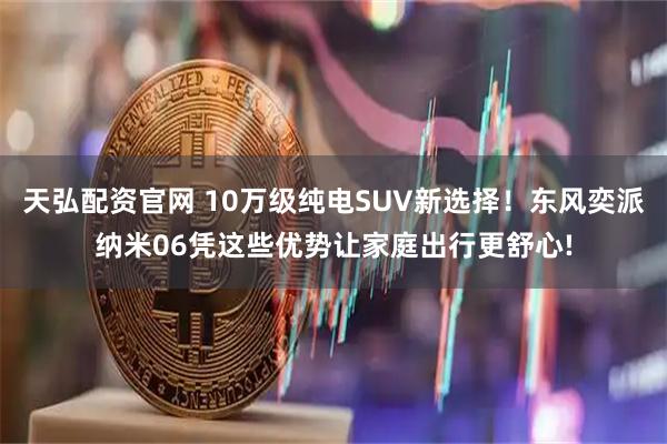天弘配资官网 10万级纯电SUV新选择！东风奕派纳米06凭这些优势让家庭出行更舒心!