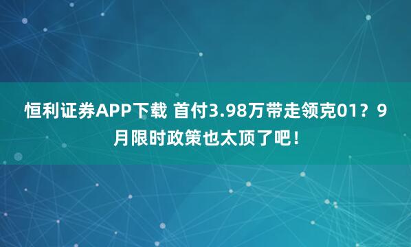 恒利证券APP下载 首付3.98万带走领克01？9月限时政策也太顶了吧！