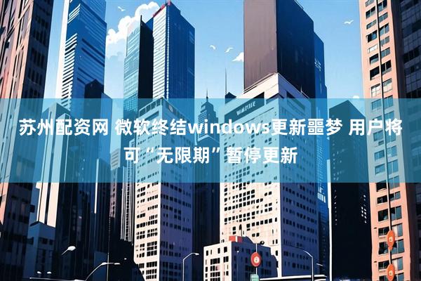 苏州配资网 微软终结windows更新噩梦 用户将可“无限期”暂停更新