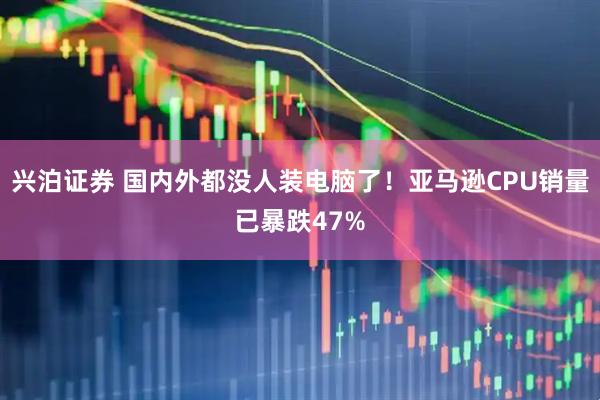 兴泊证券 国内外都没人装电脑了！亚马逊CPU销量已暴跌47%