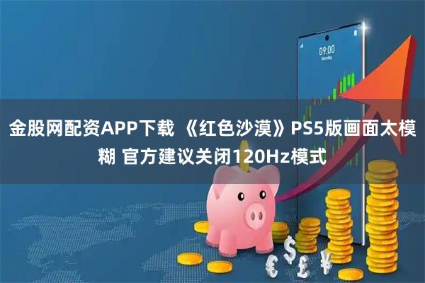 金股网配资APP下载 《红色沙漠》PS5版画面太模糊 官方建议关闭120Hz模式