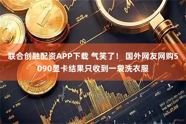 联合创融配资APP下载 气笑了！ 国外网友网购5090显卡结果只收到一袋洗衣服