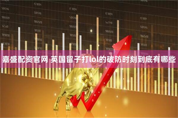 嘉盛配资官网 英国留子打lol的破防时刻到底有哪些
