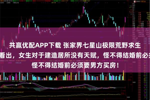 共赢优配APP下载 张家界七星山极限荒野求生的实战，可以看出，女生对于建造居所没有天赋，怪不得结婚前必须要男方买房！