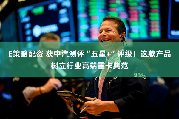 E策略配资 获中汽测评“五星+”评级！这款产品树立行业高端重卡典范