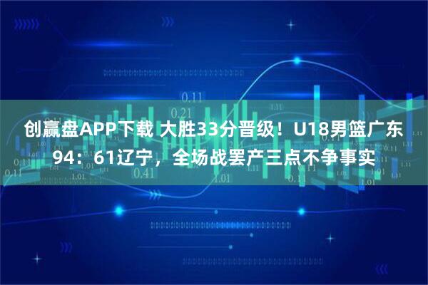 创赢盘APP下载 大胜33分晋级！U18男篮广东94：61辽宁，全场战罢产三点不争事实