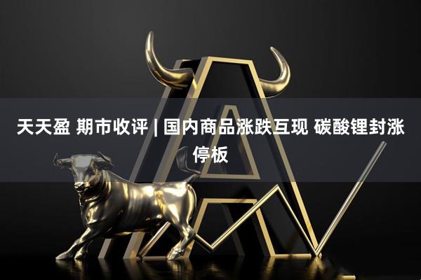 天天盈 期市收评 | 国内商品涨跌互现 碳酸锂封涨停板