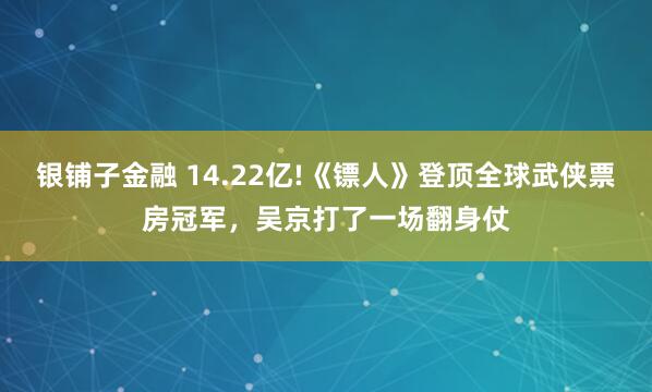 银铺子金融 14.22亿!《镖人》登顶全球武侠票房冠军，吴京打了一场翻身仗