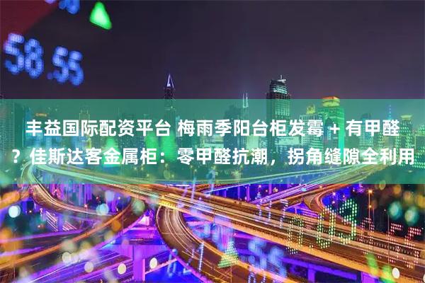 丰益国际配资平台 梅雨季阳台柜发霉 + 有甲醛？佳斯达客金属柜：零甲醛抗潮，拐角缝隙全利用