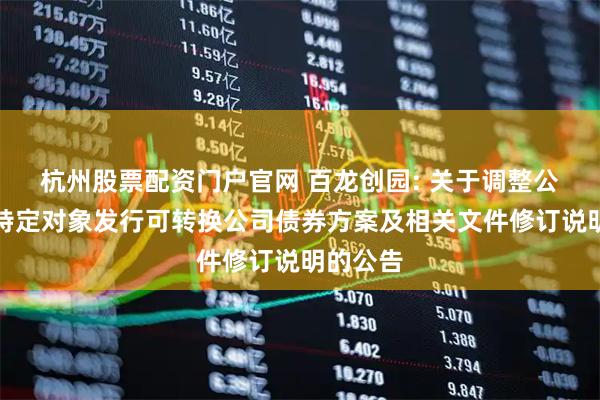 杭州股票配资门户官网 百龙创园: 关于调整公司向不特定对象发行可转换公司债券方案及相关文件修订说明的公告