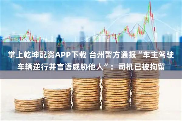 掌上乾坤配资APP下载 台州警方通报“车主驾驶车辆逆行并言语威胁他人”：司机已被拘留