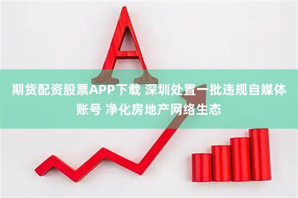 期货配资股票APP下载 深圳处置一批违规自媒体账号 净化房地产网络生态