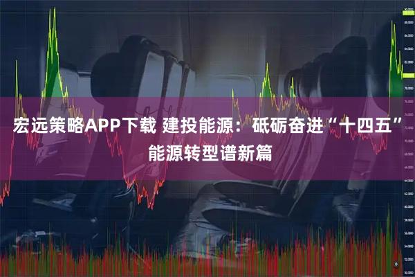 宏远策略APP下载 建投能源：砥砺奋进“十四五” 能源转型谱新篇