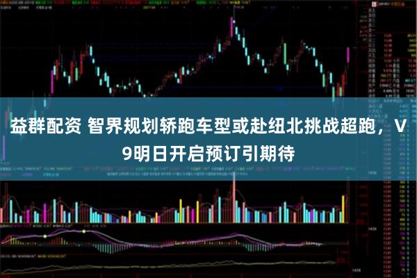 益群配资 智界规划轿跑车型或赴纽北挑战超跑，V9明日开启预订引期待