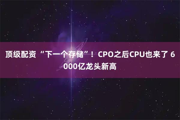 顶级配资 “下一个存储”！CPO之后CPU也来了 6000亿龙头新高