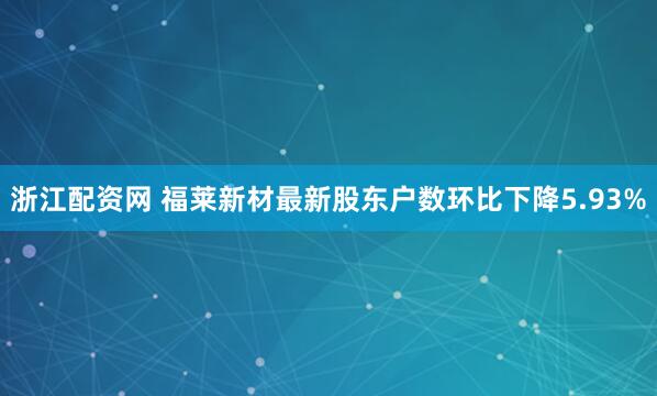 浙江配资网 福莱新材最新股东户数环比下降5.93%
