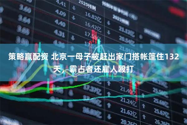 策略赢配资 北京一母子被赶出家门搭帐篷住132天，霸占者还雇人殴打