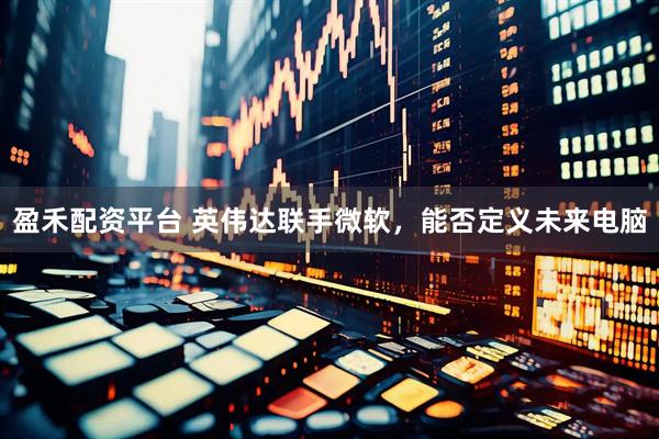 盈禾配资平台 英伟达联手微软，能否定义未来电脑